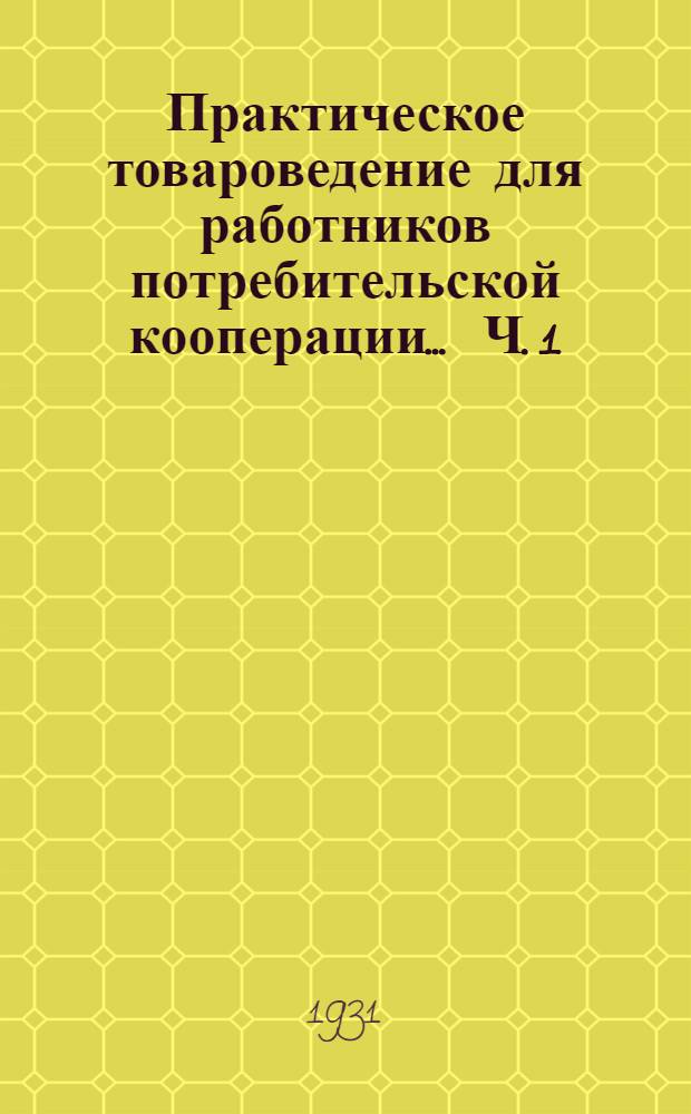 Практическое товароведение для работников потребительской кооперации ... Ч. 1 : Растительные пищевые продукты