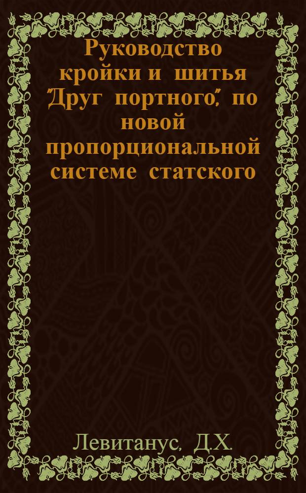 Руководство кройки и шитья "Друг портного", по новой пропорциональной системе статского, военного духовного и детского платья на основании 3-х главных мерок для всякой фигуры и телосложения : Система в сантиметрах и по масштабу