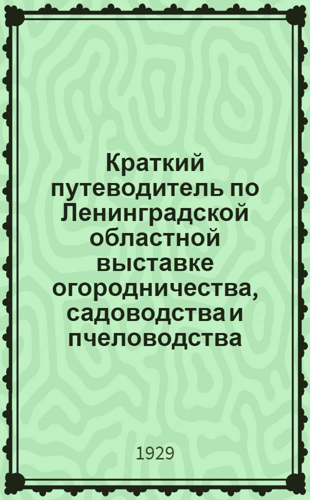 Краткий путеводитель по Ленинградской областной выставке огородничества, садоводства и пчеловодства, устроенной Государственным сельскохозяйственным музеем и Ленинградским областным отделением Общества садоводства при живом участии: научных учреждений, специальных, учебных заведений, садово-огородной и пчеловодной кооперации и других государственных и общественных установлений садово-огородного характера с 4 по 21 октября 1929 г.