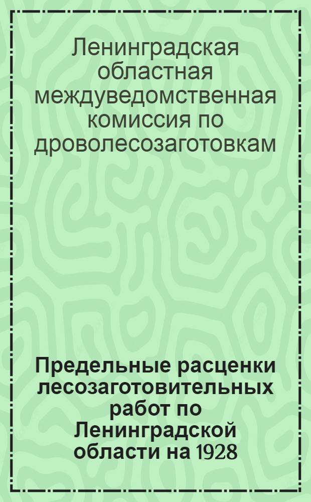 Предельные расценки лесозаготовительных работ по Ленинградской области на 1928/29 г. : Утв. Ленингр. обл. междуведомственной комиссией по дроволесозаготовкам : (Для 100% лесозаготовительного пояса)