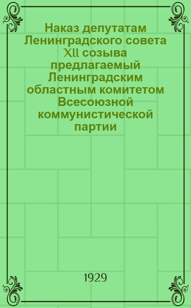 Наказ депутатам Ленинградского совета XII созыва предлагаемый Ленинградским областным комитетом Всесоюзной коммунистической партии (большевиков) Ленинградским советом XI созыва и Ленинградским областным советом профессиональных союзов и утвержденный в основном делегатскими собраниями заводов: "Красный путиловец", "Красный треугольник", "Красный выборжец" ...