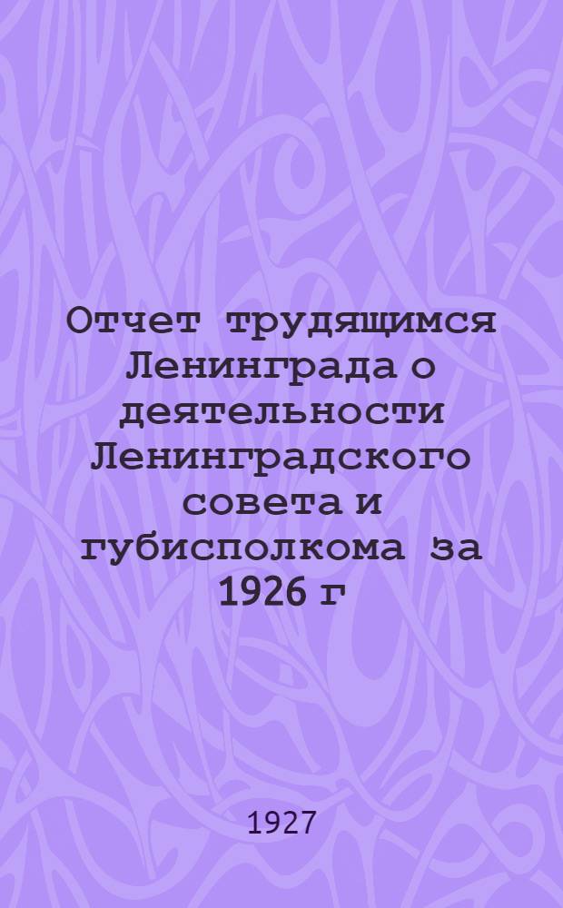 Отчет трудящимся Ленинграда о деятельности Ленинградского совета и губисполкома за 1926 г.