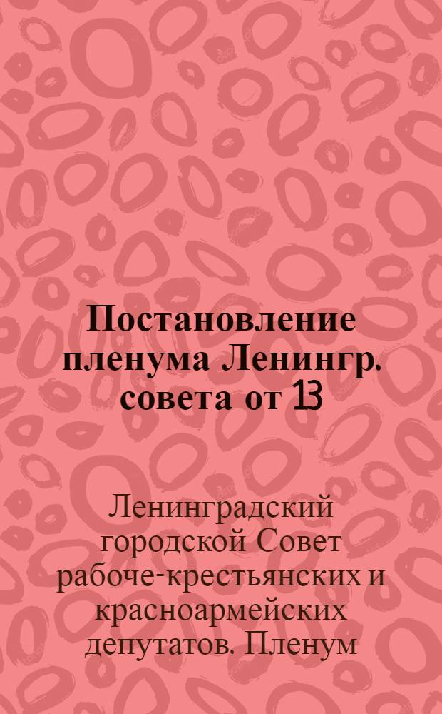 Постановление пленума Ленингр. совета от 13/XII 1931 г. по докладу о выделении в пределах Ленинградской области гор. Ленинграда в самостоятельную административно-хозяйственную единицу и об очередных задачах Ленинградского совета по выполнению решений ЦК ВКП(б) и Совнаркома СССР о коммунальном и жилищном хозяйстве Ленинграда : Проект