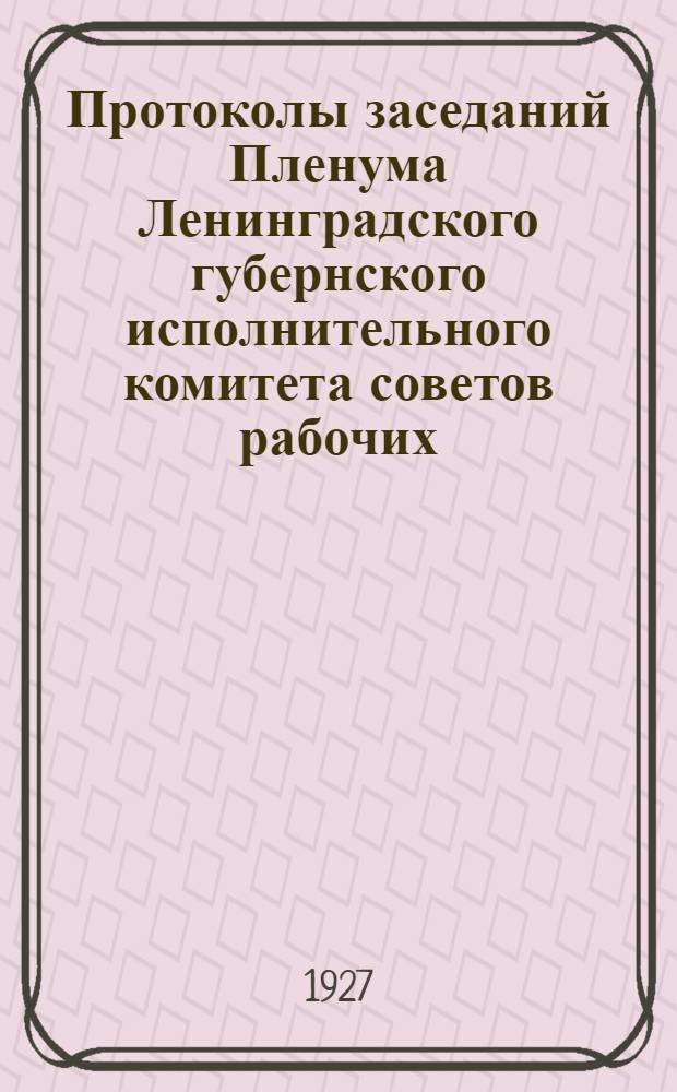 Протоколы заседаний Пленума Ленинградского губернского исполнительного комитета советов рабочих, крестьянских и красноармейских депутатов ... XV-й созыв. С № 1 по № 36 : С 17/IV-1925 г. по 30/III - 1927 г.