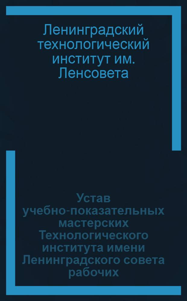 Устав учебно-показательных мастерских Технологического института имени Ленинградского совета рабочих, крестьянских и красноармейских депутатов : Утв. 18/II 1927 г.