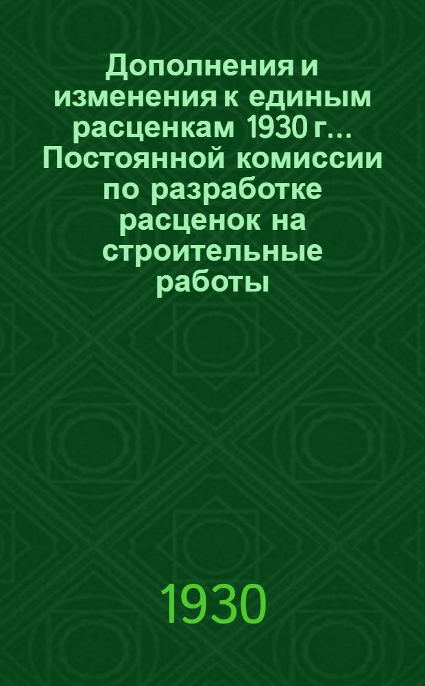 Дополнения и изменения к единым расценкам 1930 г. ... Постоянной комиссии по разработке расценок на строительные работы : (Согласовано с ЛООВССР). № 1 : Протокол № 1, от 20 мая 1930 г.