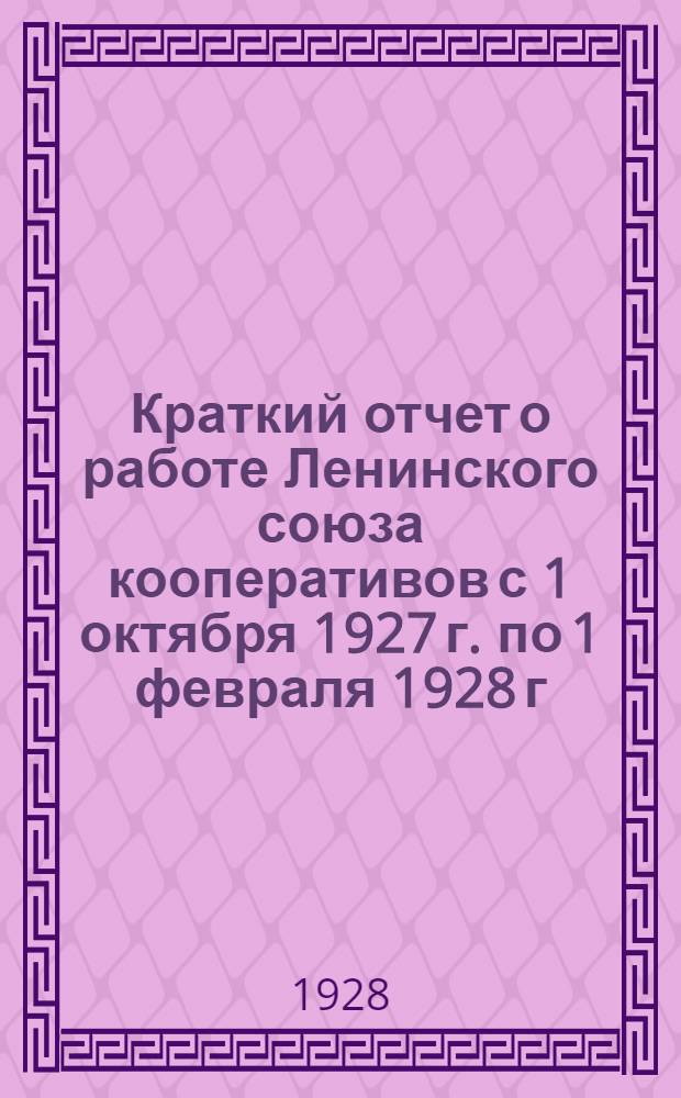 Краткий отчет о работе Ленинского союза кооперативов с 1 октября 1927 г. по 1 февраля 1928 г. последнему совету уполномоченных