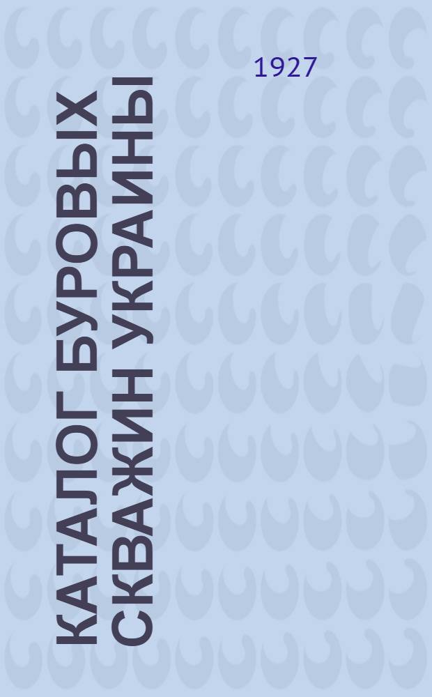 Каталог буровых скважин Украины (б.б. Волын. Киев., Подол., Полтав., Харьков. и Чернигов. губернии) : Вып. I