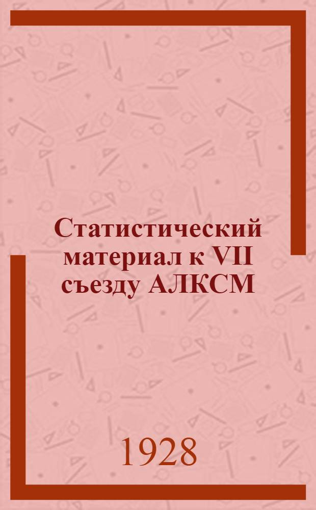 Статистический материал к VII съезду АЛКСМ : (Февраль 1926 - март 1928 г.) : Делегату VII-го съезда АЛКСМ