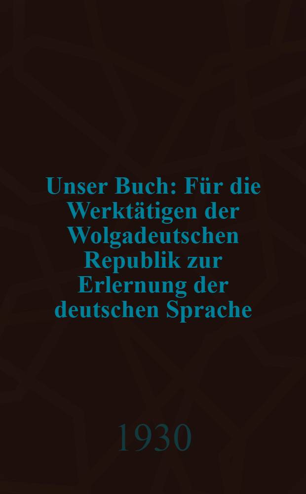 Unser Buch : Für die Werktätigen der Wolgadeutschen Republik zur Erlernung der deutschen Sprache : Mit 2 Beilagen: 1. Erläuterung, 2. Wörterbuch