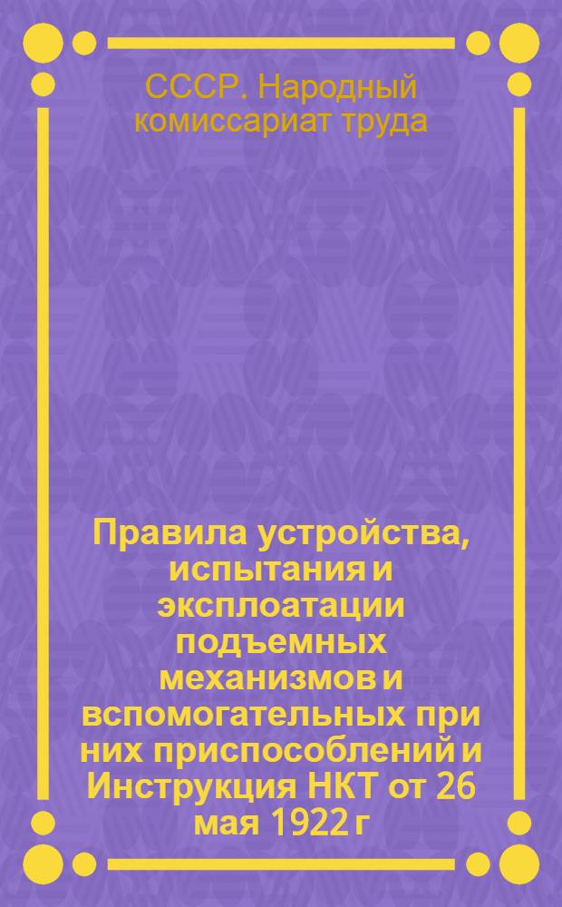 Правила устройства, испытания и эксплоатации подъемных механизмов и вспомогательных при них приспособлений и Инструкция НКТ от 26 мая 1922 г. о порядке освидетельствования и испытания подъемных механизмов и вспомогательных приспособлений при них