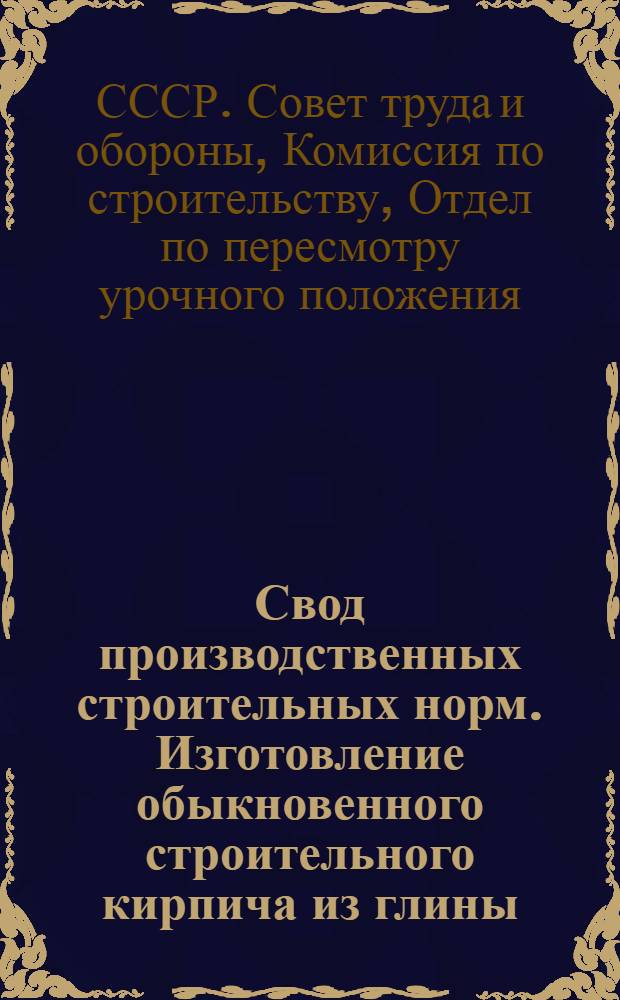 Свод производственных строительных норм. Изготовление обыкновенного строительного кирпича из глины. (Отд. 1 - Общие работы, п/отд. 3- Каменные работы, гл. 3 - Искусственные камни) ... : (Предварительные нормы нового Урочного положения)