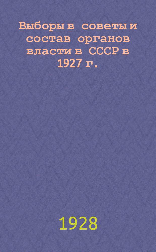 Выборы в советы и состав органов власти в СССР в 1927 г. : Сельсоветы. Горсоветы. Съезды. Исполкомы. Респ. съезды. ЦИК'и. Всесоюзный съезд. Союзный съезд. Совет национальностей : Избиратели: численность, пол, социальное положение, партийность, возраст, грамотность, национальность : Статистические сводки