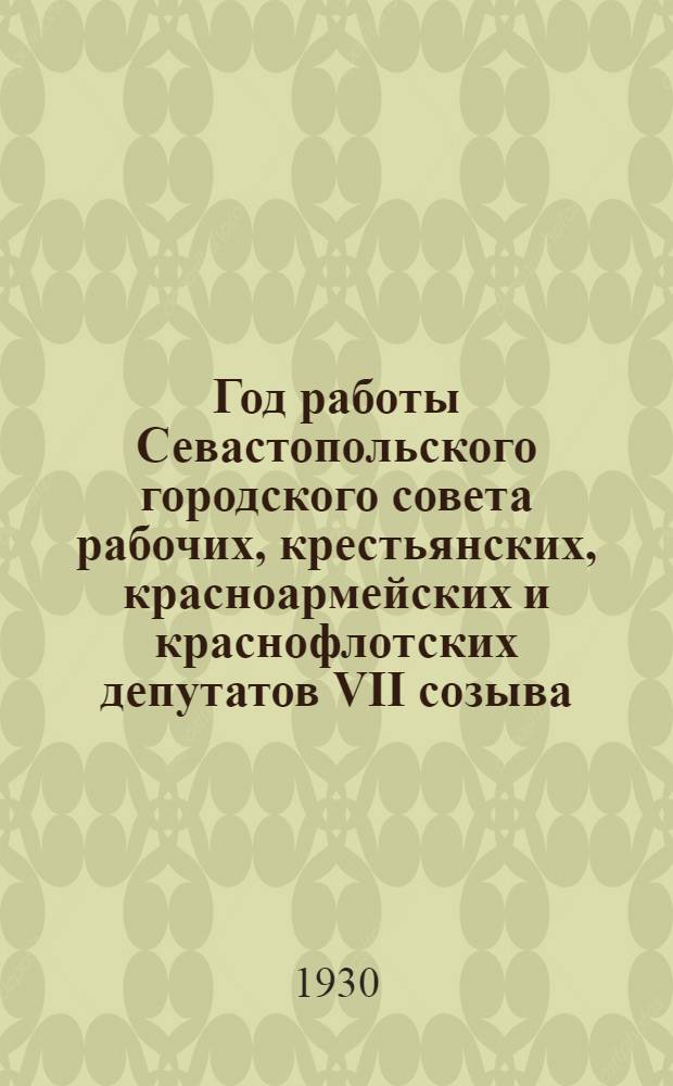 Год работы Севастопольского городского совета рабочих, крестьянских, красноармейских и краснофлотских депутатов VII созыва : С марта 1929 г. по февр. 1930 г