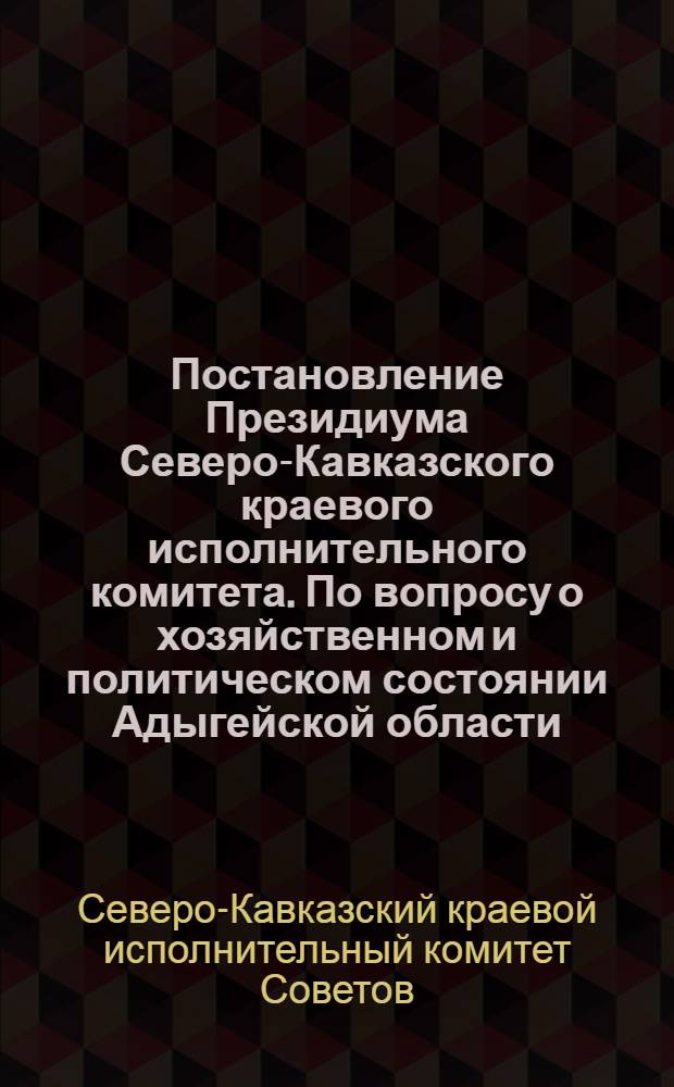 Постановление Президиума Северо-Кавказского краевого исполнительного комитета. По вопросу о хозяйственном и политическом состоянии Адыгейской области : По докладу т. Хакурате