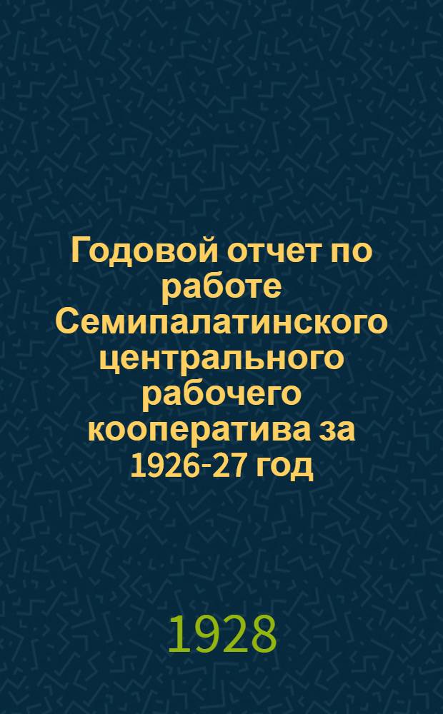 Годовой отчет по работе Семипалатинского центрального рабочего кооператива за 1926-27 год : (С 1 окт. 1926 г. по 1 окт. 1927 г.)