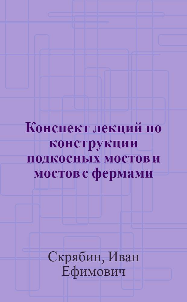 Конспект лекций по конструкции подкосных мостов и мостов с фермами : Записки, составленные по лекциям читанным в Техн-ме Учеб. стр. комбин. проф. И.Е. Скрябиным