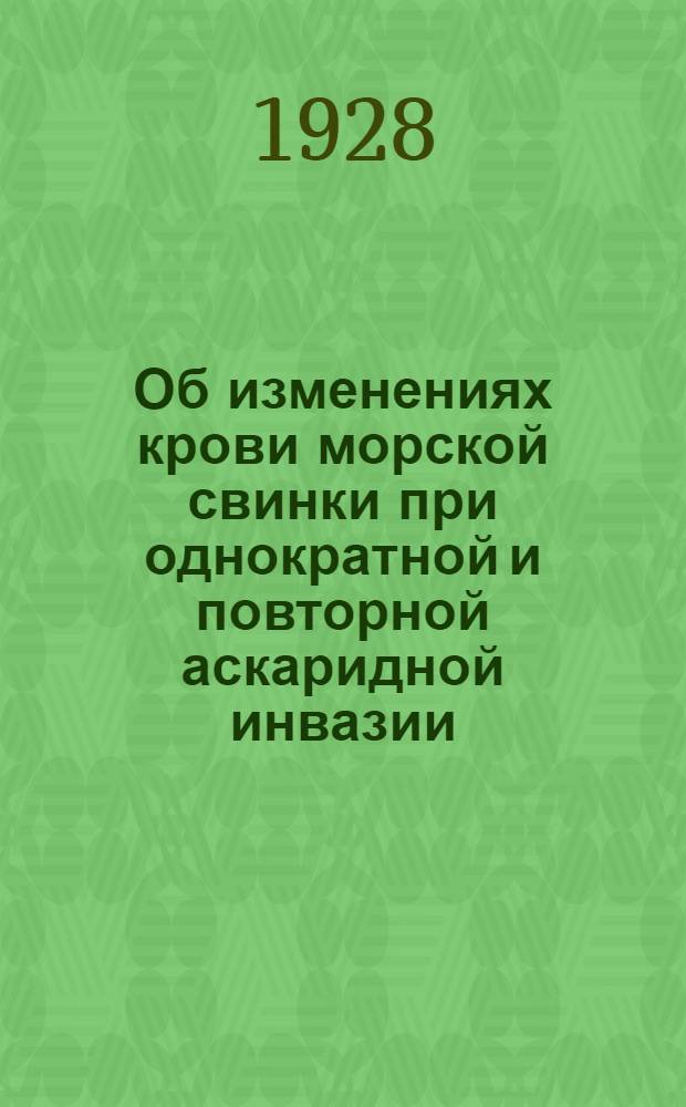 Об изменениях крови морской свинки при однократной и повторной аскаридной инвазии : Экспериментальное исследование : (Из Зоологич. лаборатории Воен.-мед. акад. РККА и фл. ...)
