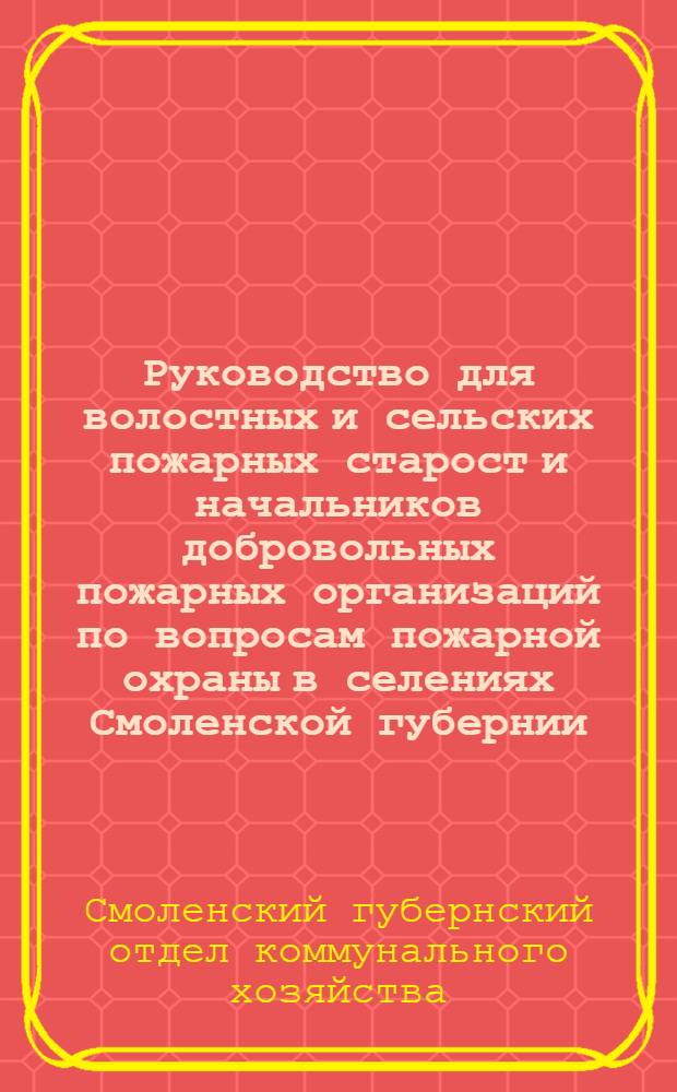 Руководство для волостных и сельских пожарных старост и начальников добровольных пожарных организаций по вопросам пожарной охраны в селениях Смоленской губернии