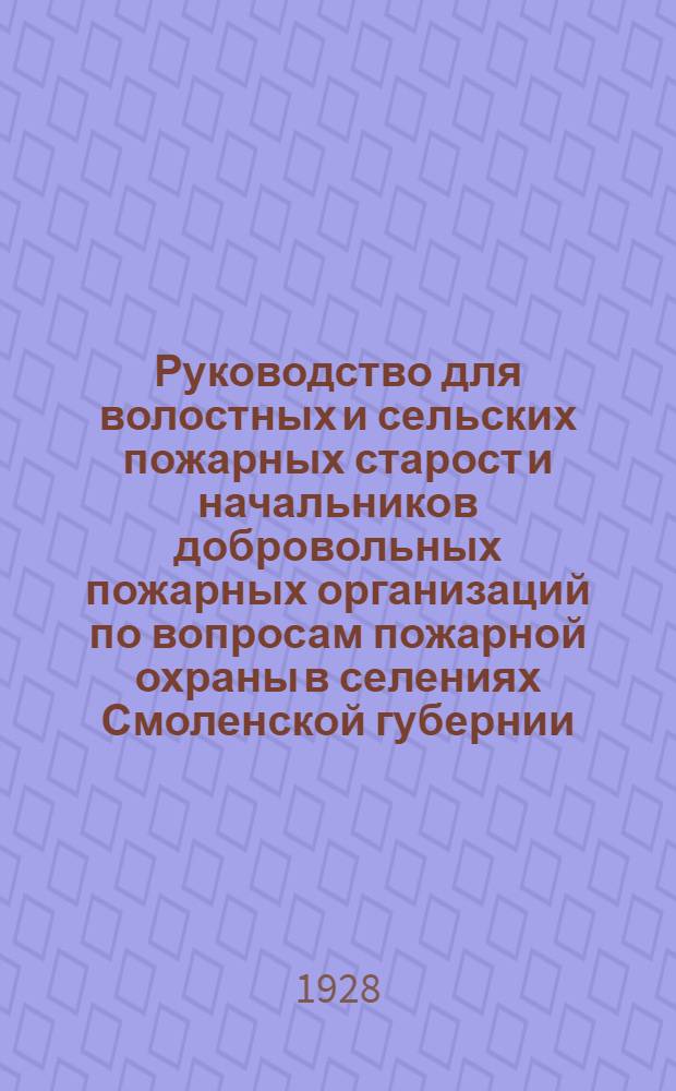 Руководство для волостных и сельских пожарных старост и начальников добровольных пожарных организаций по вопросам пожарной охраны в селениях Смоленской губернии. Вып. 1