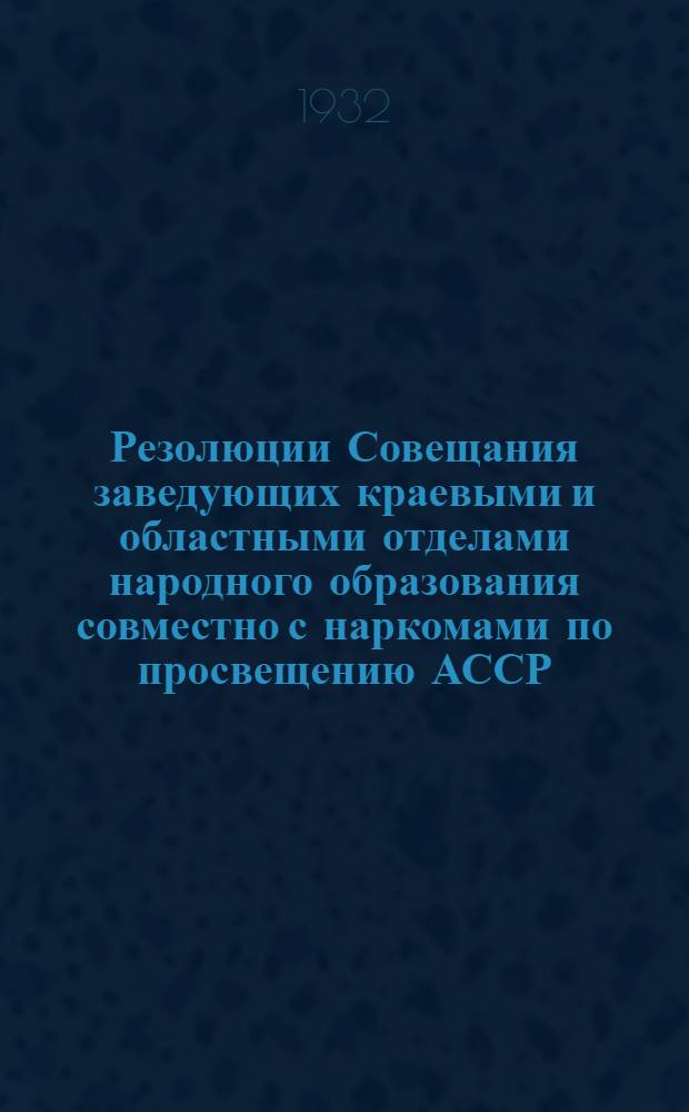 Резолюции Совещания заведующих краевыми и областными отделами народного образования совместно с наркомами по просвещению АССР. 9 дек. 1932 г.