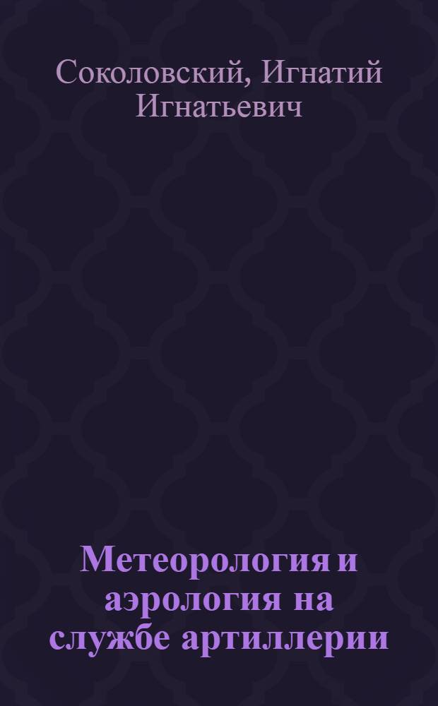 Метеорология и аэрология на службе артиллерии : Общие понятия о метеорологич. элементах, влияющих на полет снаряда : Работа аэрометрич. поста артиллер. полка. Работа батареи. Аэрологич. подготовка батареи к стрельбе