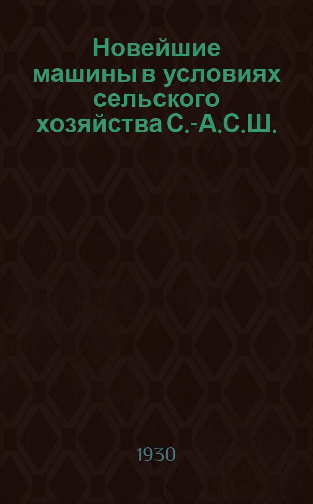 Новейшие машины в условиях сельского хозяйства С.-А.С.Ш. : Тракторы, комбайны, грузовики и другие машины