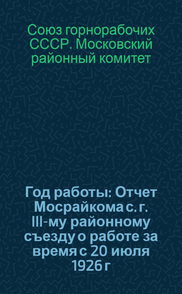 Год работы : Отчет Мосрайкома с. г. III-му районному съезду о работе за время с 20 июля 1926 г. по 10 июля 1927 г
