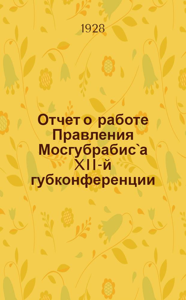 Отчет о работе Правления Мосгубрабис`а XII-й губконференции : (I-V-1927 г. - 1-IV-1928 г.)