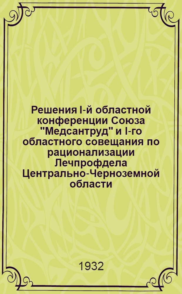 Решения I-й областной конференции Союза "Медсантруд" и I-го областного совещания по рационализации Лечпрофдела Центрально-Черноземной области : (Состоявшихся 16-20 марта 1932 г.)