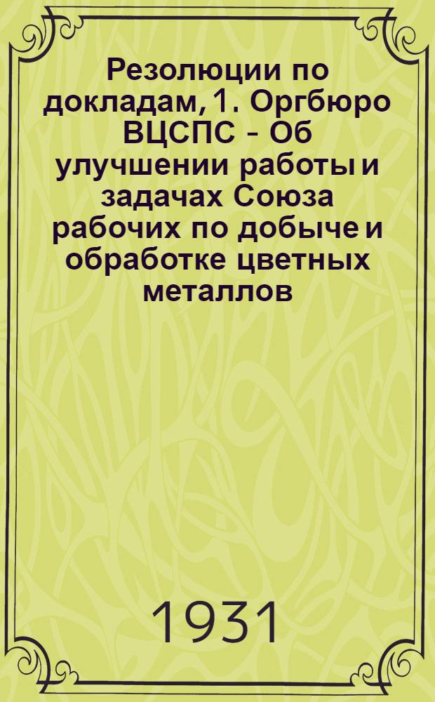 Резолюции по докладам, 1. Оргбюро ВЦСПС - Об улучшении работы и задачах Союза рабочих по добыче и обработке цветных металлов. 2. Тов. Серебровского А.П. - Об итогах работы предприятий Союза цветметзолото за первый квартал 1931 г. и дальнейших задачах