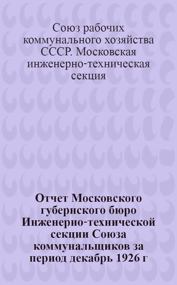 Отчет Московского губернского бюро Инженерно-технической секции Союза коммунальщиков за период декабрь 1926 г. - декабрь 1927 г. : Ко 2-му губ. съезду Секции