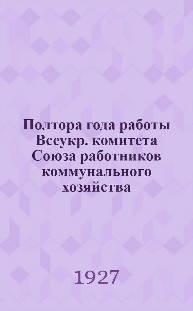 Полтора года работы [Всеукр. комитета Союза работников коммунального хозяйства] : Декабрь 1925 г. - июнь 1927 г