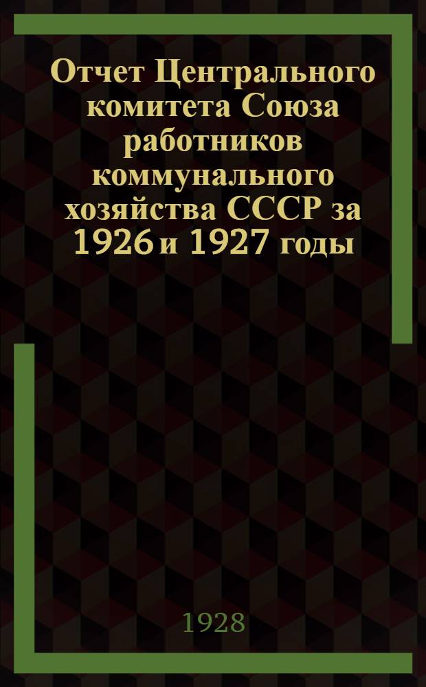 Отчет Центрального комитета Союза работников коммунального хозяйства СССР за 1926 и 1927 годы : К 7-му всесоюзному съезду Союза
