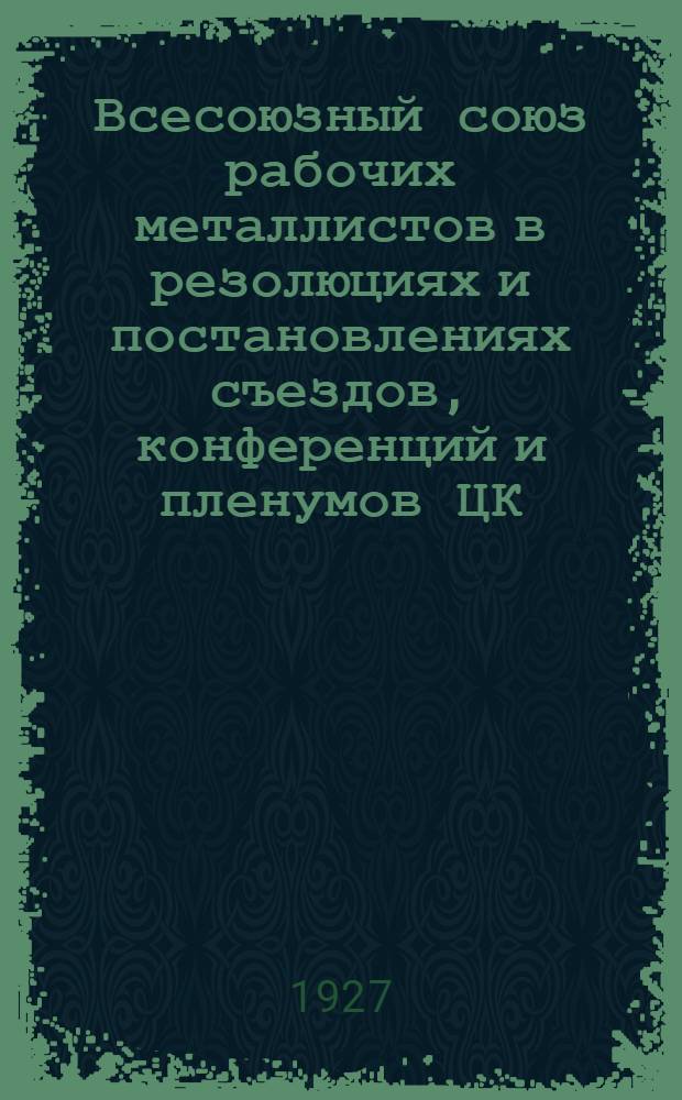 Всесоюзный союз рабочих металлистов в резолюциях и постановлениях съездов, конференций и пленумов ЦК : Вып. 1. Ч. 1 и 2. Вып. 1 : 1907-1925