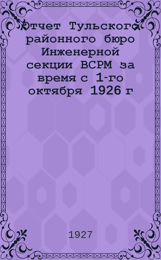 Отчет Тульского районного бюро Инженерной секции ВСРМ за время с 1-го октября 1926 г. по 1-е октября 1927 г. ... : К VI район. съезду Инжен. секции и к VIII район. съезду ВСРМ