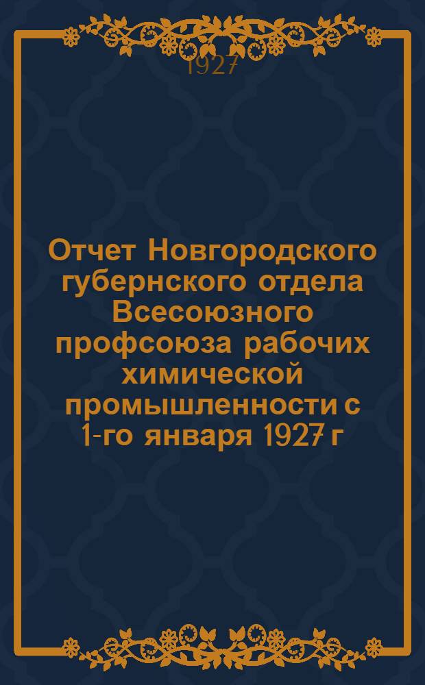 Отчет Новгородского губернского отдела Всесоюзного профсоюза рабочих химической промышленности с 1-го января 1927 г. по 1-е сентября 1927 г. : К I-му окружному съезду Союза