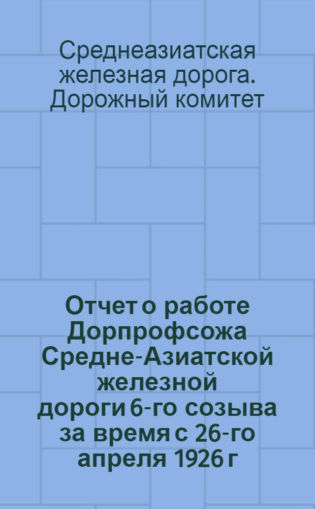 Отчет о работе Дорпрофсожа Средне-Азиатской железной дороги 6-го созыва за время с 26-го апреля 1926 г. по 1-е марта 1928 года : К 7-му дорожному съезду