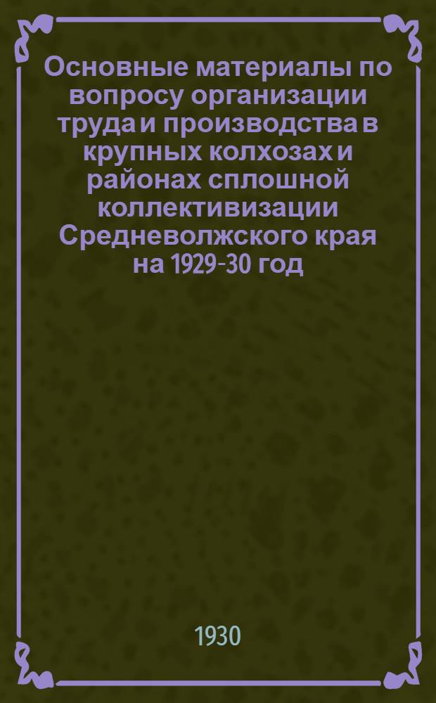 Основные материалы по вопросу организации труда и производства в крупных колхозах и районах сплошной коллективизации Средневолжского края на 1929-30 год
