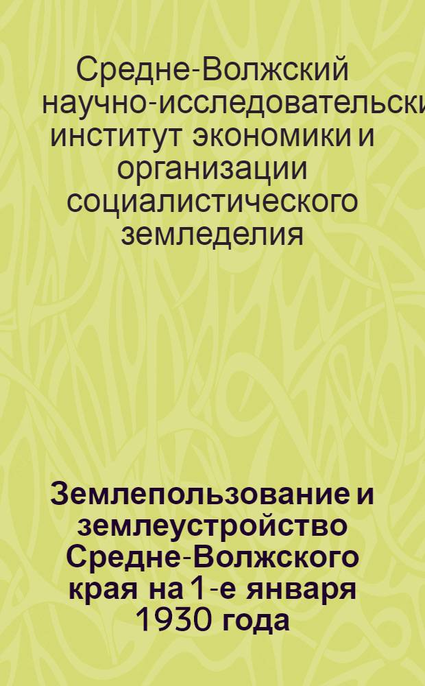 Землепользование и землеустройство Средне-Волжского края на 1-е января 1930 года : Материалы для генеральной карты реконструкции сельского хоз-ва Ср.-Волж. края. Вып. 1-