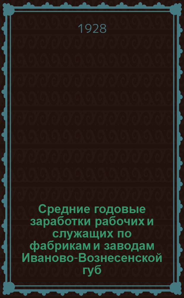 Средние годовые заработки рабочих и служащих по фабрикам и заводам Иваново-Вознесенской губ. за время с 1/V-1927 г. по 30/IV-1928 г. : (К кампании сел.-хоз. налога 1928-29 г.)