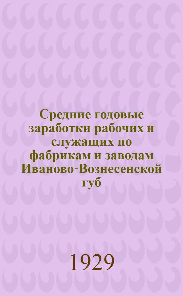 Средние годовые заработки рабочих и служащих по фабрикам и заводам Иваново-Вознесенской губ. за время с 1/V-1928 г. по 30/IV-1929 г. : (К кампании сел.-хоз. налога 1929-1930 г.)