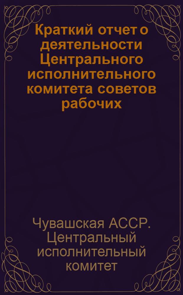 Краткий отчет о деятельности Центрального исполнительного комитета советов рабочих, крестьянских и красноармейских депутатов Чувашской автономной советской социалистической республики за 1925-26 год