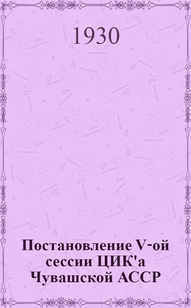 Постановление V-ой сессии ЦИК'а Чувашской АССР : (20-26 ноября 1930 г.)