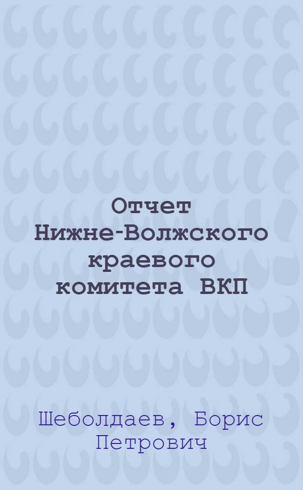 Отчет Нижне-Волжского краевого комитета ВКП(б) : Доклад т. Шеболдаева на Второй Нижневолжск. краев. конференции ВКП(б)