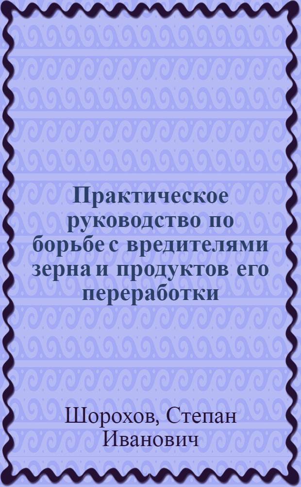 Практическое руководство по борьбе с вредителями зерна и продуктов его переработки : (С прил. перечня русской литературы по амбарным вредителям и важнейших правительств. узаконений, распоряжений и инструкций по борьбе с ними)