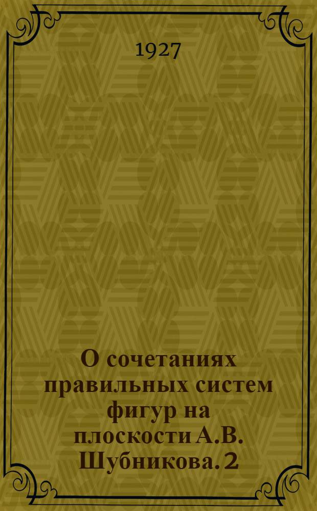 О сочетаниях правильных систем фигур на плоскости А.В. Шубникова. 2 : Представлено акад. А. Ферсманом в заседании Отд. Физ.-матем. наук 9 февр. 1927 г