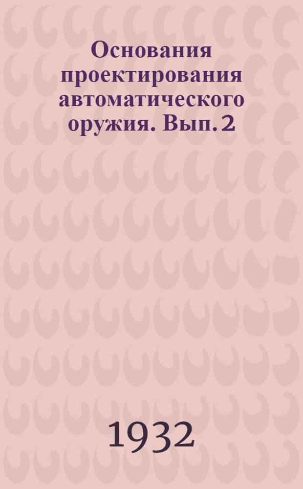 Основания проектирования автоматического оружия. Вып. 2 : Принципы устройства механизмов и деталей оружия