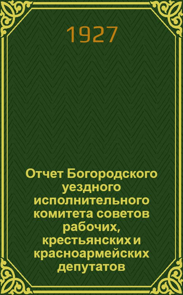 Отчет Богородского уездного исполнительного комитета советов рабочих, крестьянских и красноармейских депутатов : За время с 1 окт. 1925 г. по 1 янв. 1927 г