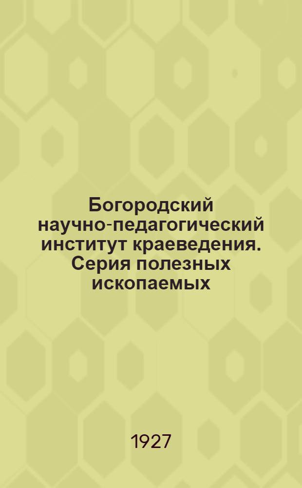 Богородский научно-педагогический институт краеведения. Серия полезных ископаемых : Вып. I -